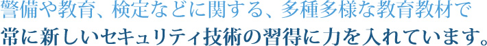 警備や教育、検定などに関する、多種多様な教育教材で常に新しいセキュリティ技術の習得に力を入れています。