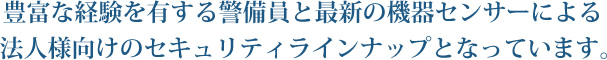 豊富な経験を有する警備員と最新の機器センサーによる法人様向けのセキュリティラインナップとなっています。