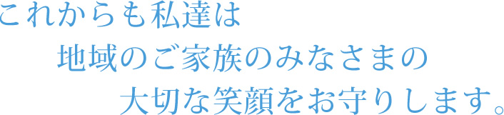 これからも私達は地域のご家族のみなさまの大切な笑顔をお守りします。